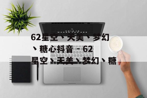 62星空丶天美丶梦幻丶糖心抖音 - 62星空丶天美丶梦幻丶糖