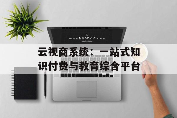 云视商系统：一站式知识付费与教育综合平台