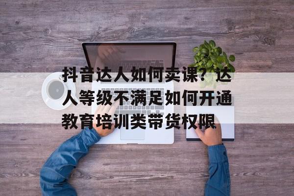 抖音达人如何卖课？达人等级不满足如何开通教育培训类带货权限