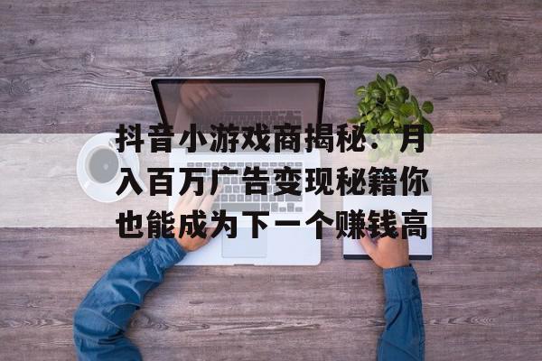 抖音小游戏商揭秘：月入百万广告变现秘籍你也能成为下一个赚钱高