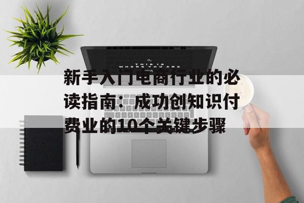 新手入门电商行业的必读指南：成功创知识付费业的10个关键步骤