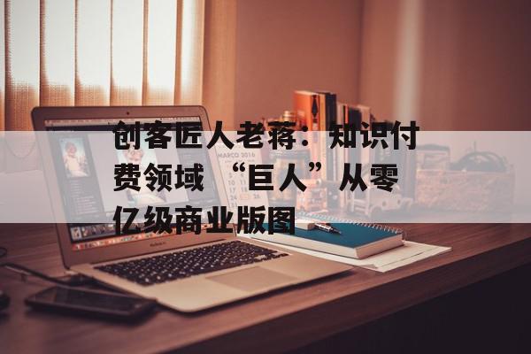 创客匠人老蒋：知识付费领域 “巨人”从零亿级商业版图