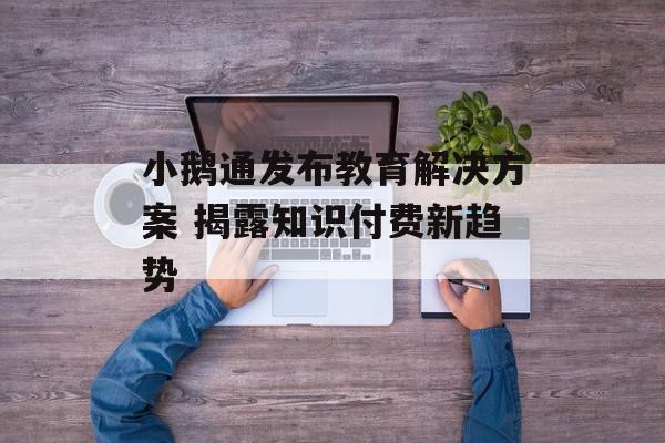 小鹅通发布教育解决方案 揭露知识付费新趋势
