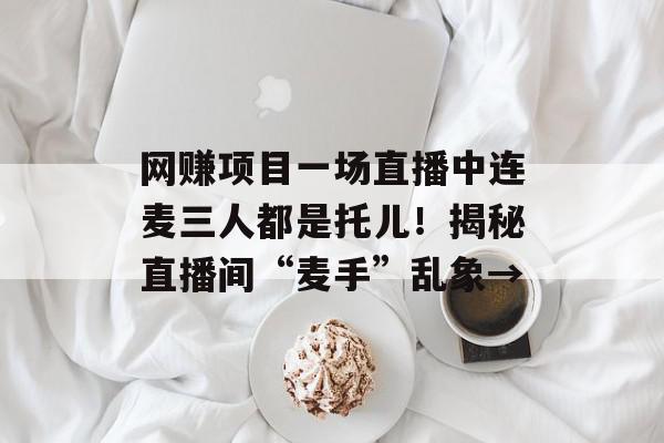 网赚项目一场直播中连麦三人都是托儿！揭秘直播间“麦手”乱象→