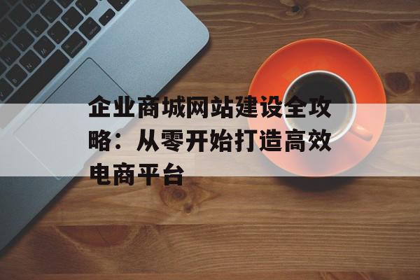 企业商城网站建设全攻略：从零开始打造高效电商平台