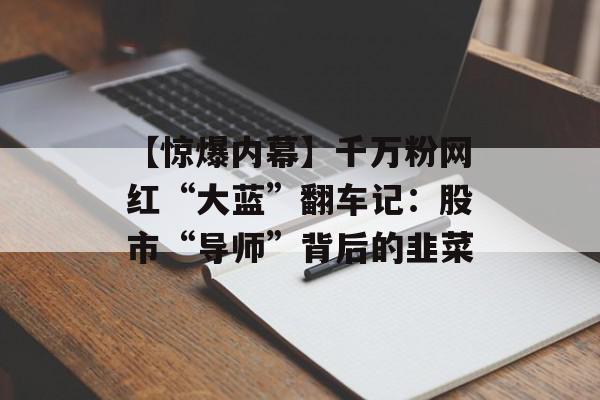 【惊爆内幕】千万粉网红“大蓝”翻车记：股市“导师”背后的韭菜