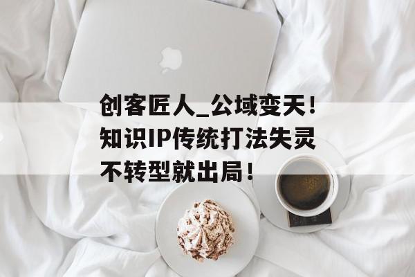 创客匠人_公域变天！知识IP传统打法失灵不转型就出局！