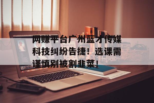 网赚平台广州蓝才传媒科技纠纷告捷！选课需谨慎别被割韭菜！