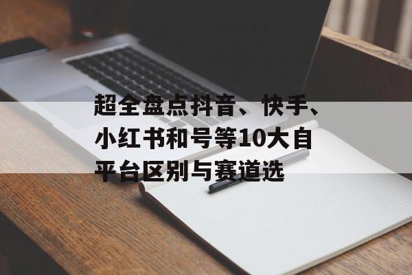 超全盘点抖音、快手、小红书和号等10大自平台区别与赛道选