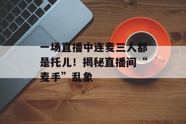 一场直播中连麦三人都是托儿！揭秘直播间“麦手”乱象