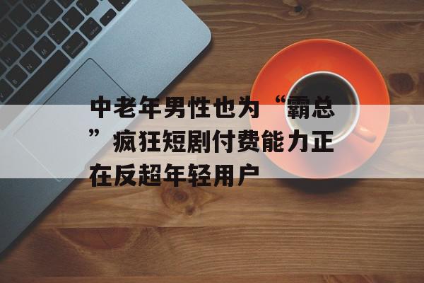 中老年男性也为“霸总”疯狂短剧付费能力正在反超年轻用户