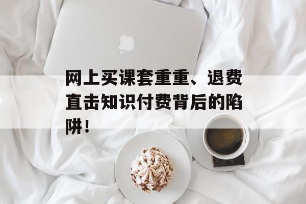 网上买课套重重、退费直击知识付费背后的陷阱！