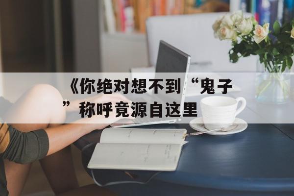 《你绝对想不到“鬼子”称呼竟源自这里