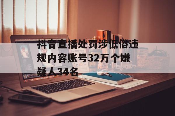 抖音直播处罚涉低俗违规内容账号32万个嫌疑人34名