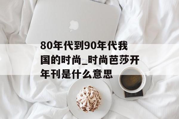 80年代到90年代我国的时尚_时尚芭莎开年刊是什么意思