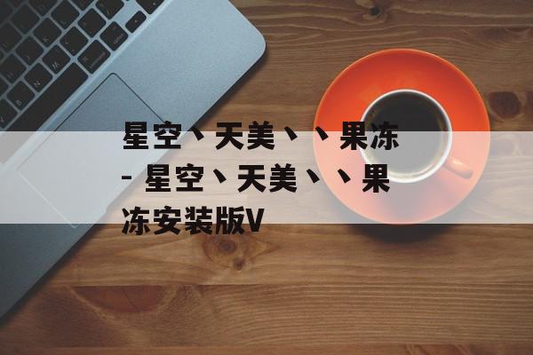 星空丶天美丶丶果冻 - 星空丶天美丶丶果冻安装版V