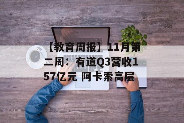 【教育周报】11月第二周：有道Q3营收157亿元 阿卡索高层