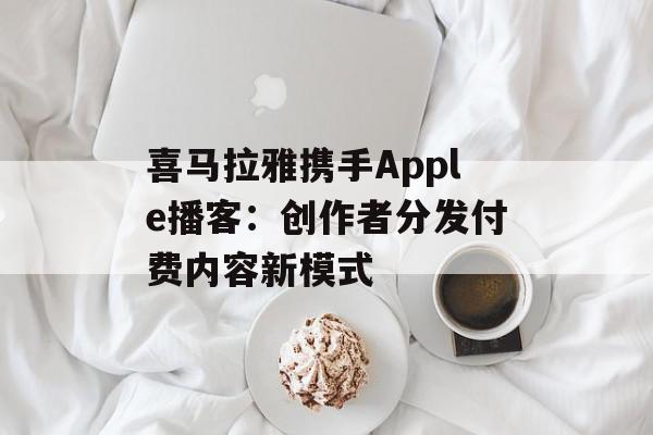 喜马拉雅携手Apple播客：创作者分发付费内容新模式