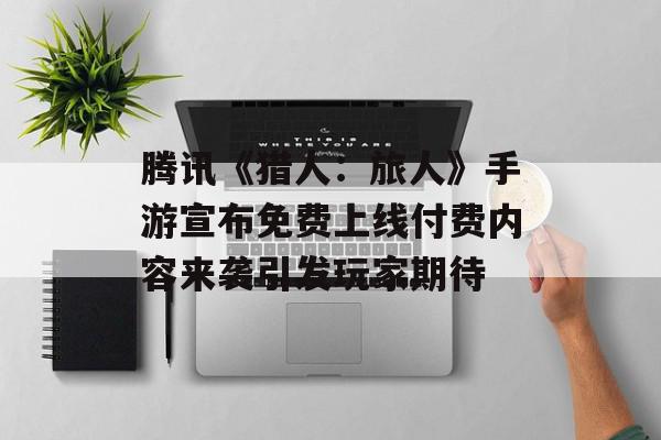 腾讯《猎人：旅人》手游宣布免费上线付费内容来袭引发玩家期待