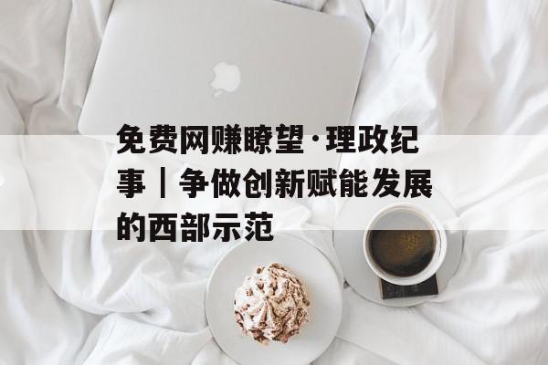 免费网赚瞭望·理政纪事｜争做创新赋能发展的西部示范
