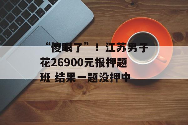 “傻眼了”！江苏男子花26900元报押题班 结果一题没押中