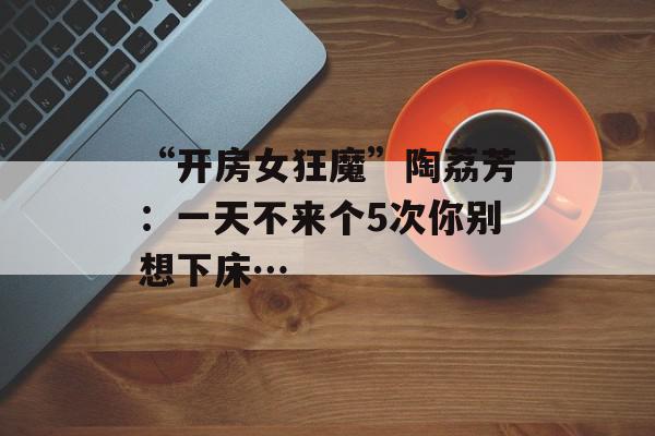 “开房女狂魔”陶荔芳：一天不来个5次你别想下床…