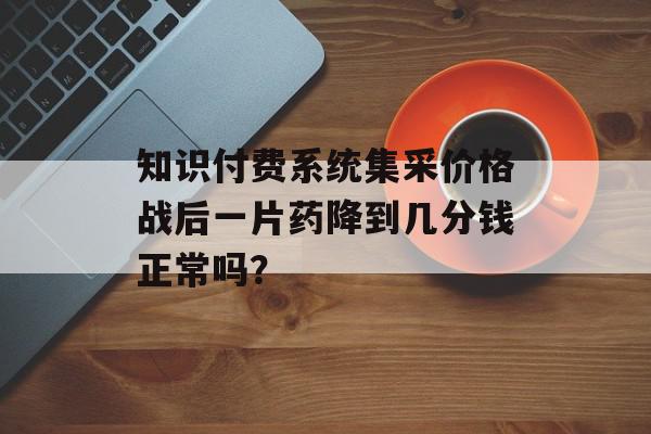 知识付费系统集采价格战后一片药降到几分钱正常吗？