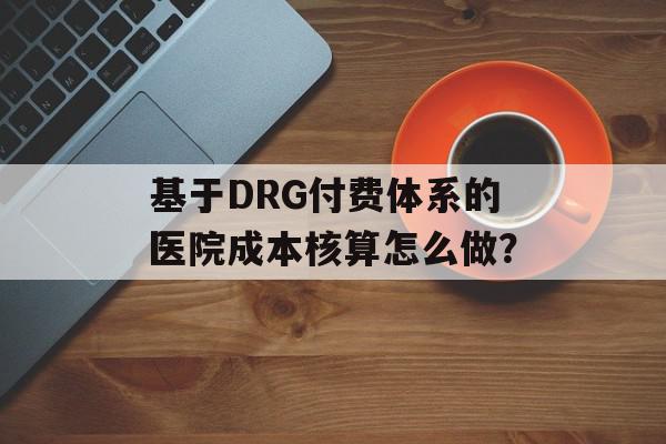 基于DRG付费体系的医院成本核算怎么做？
