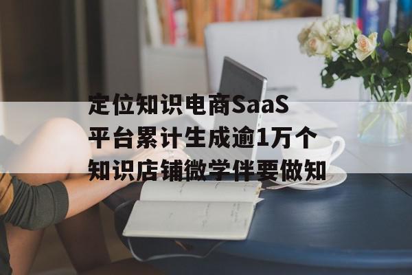 定位知识电商SaaS平台累计生成逾1万个知识店铺微学伴要做知