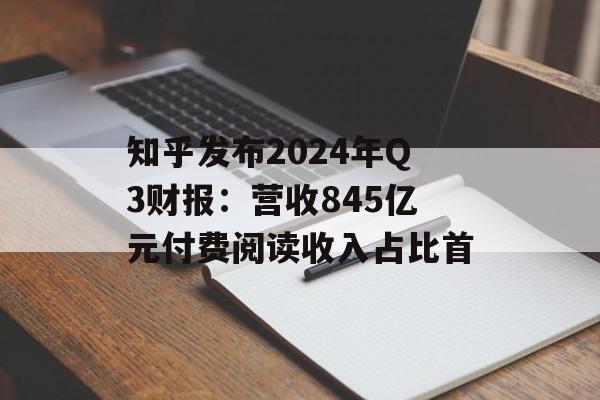 知乎发布2024年Q3财报：营收845亿元付费阅读收入占比首