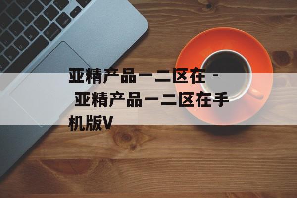 亚精产品一二区在 - 亚精产品一二区在手机版V