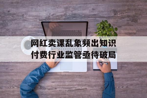 网红卖课乱象频出知识付费行业监管亟待破局