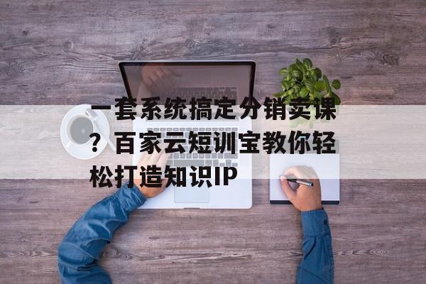 一套系统搞定分销卖课？百家云短训宝教你轻松打造知识IP
