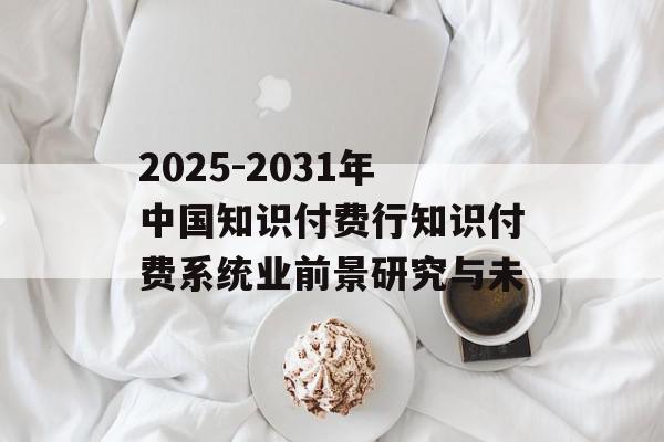2025-2031年中国知识付费行知识付费系统业前景研究与未