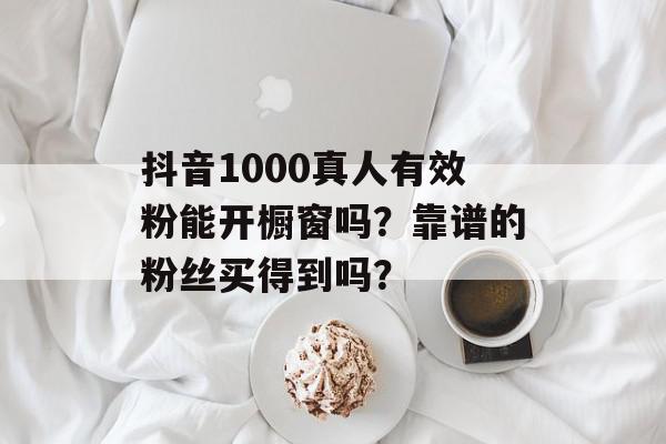 抖音1000真人有效粉能开橱窗吗？靠谱的粉丝买得到吗？