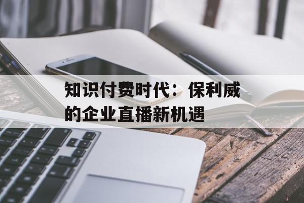 知识付费时代：保利威的企业直播新机遇