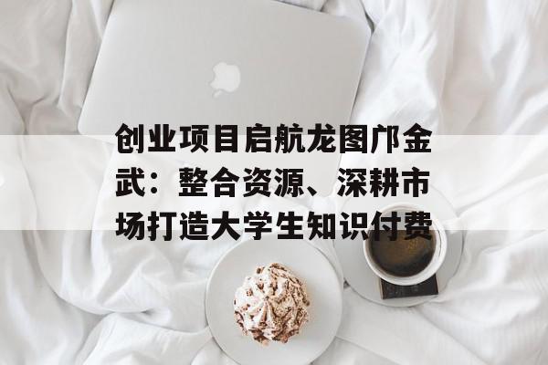 创业项目启航龙图邝金武：整合资源、深耕市场打造大学生知识付费