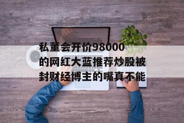 私董会开价98000的网红大蓝推荐炒股被封财经博主的嘴真不能