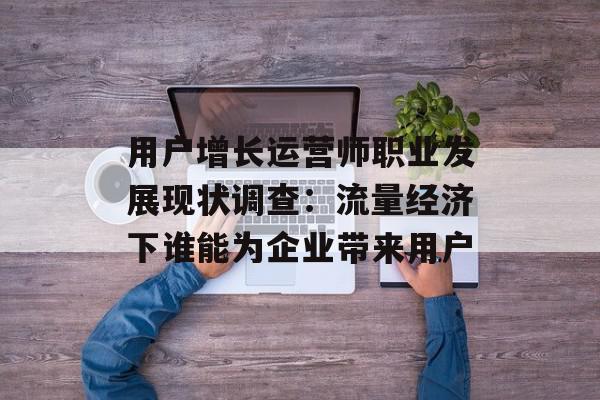 用户增长运营师职业发展现状调查：流量经济下谁能为企业带来用户