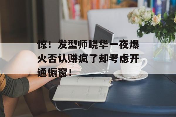 惊！发型师晓华一夜爆火否认赚疯了却考虑开通橱窗！
