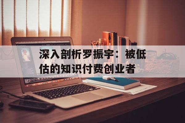 深入剖析罗振宇：被低估的知识付费创业者