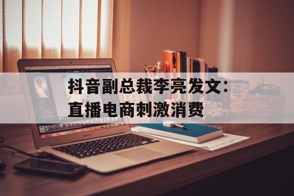 抖音副总裁李亮发文：直播电商刺激消费