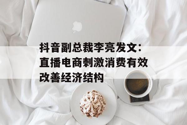 抖音副总裁李亮发文：直播电商刺激消费有效改善经济结构
