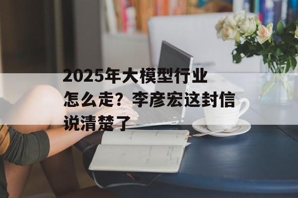 2025年大模型行业怎么走？李彦宏这封信说清楚了