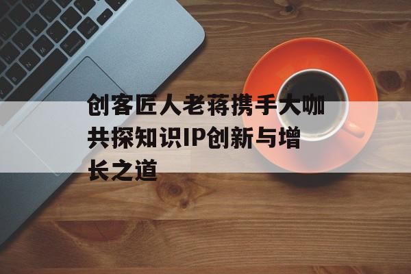 创客匠人老蒋携手大咖共探知识IP创新与增长之道