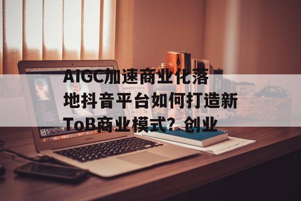 AIGC加速商业化落地抖音平台如何打造新ToB商业模式？创业