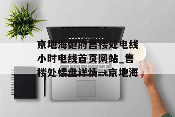 京地海樾府售楼处电线小时电线首页网站_售楼处楼盘详情→京地海