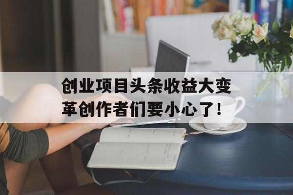 创业项目头条收益大变革创作者们要小心了！
