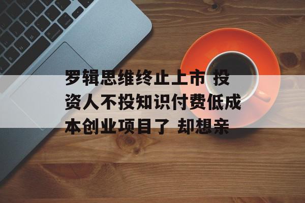 罗辑思维终止上市 投资人不投知识付费低成本创业项目了 却想亲
