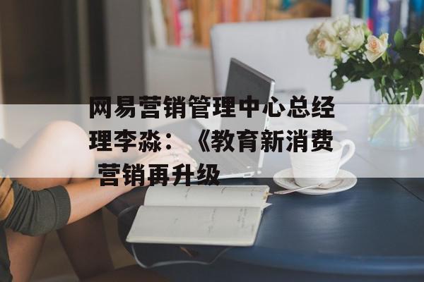 网易营销管理中心总经理李淼：《教育新消费 营销再升级